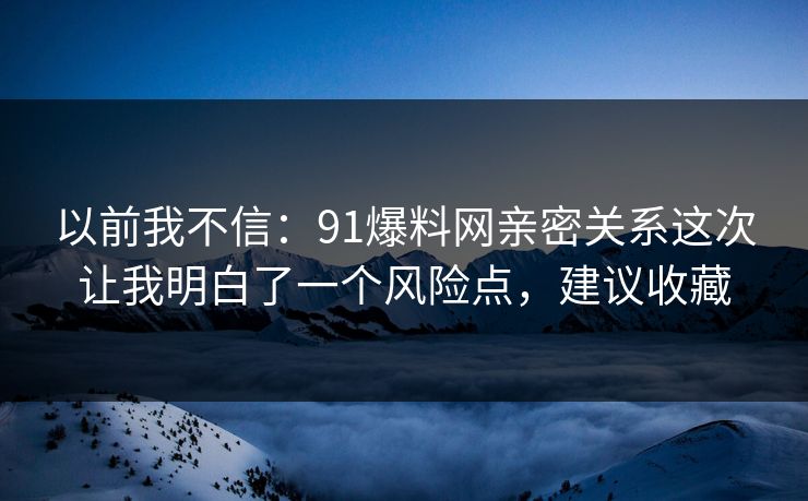 以前我不信：91爆料网亲密关系这次让我明白了一个风险点，建议收藏