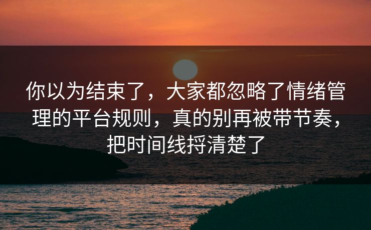 你以为结束了,大家都忽略了情绪管理的平台规则,真的别再被带节奏,把时间线捋清楚了 你以为结束了,大家都忽略了情绪管理的平台规则,真的别再被带节奏,把时间线捋清楚了