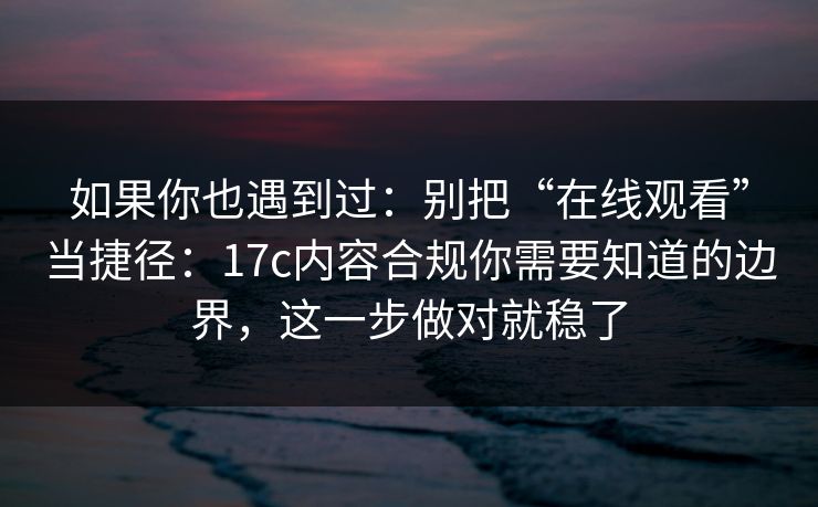 如果你也遇到过：别把“在线观看”当捷径：17c内容合规你需要知道的边界，这一步做对就稳了