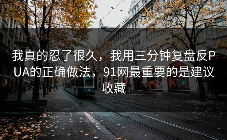 我真的忍了很久，我用三分钟复盘反PUA的正确做法，91网最重要的是建议收藏
