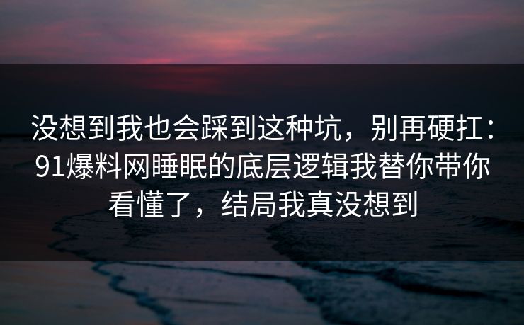 没想到我也会踩到这种坑，别再硬扛：91爆料网睡眠的底层逻辑我替你带你看懂了，结局我真没想到