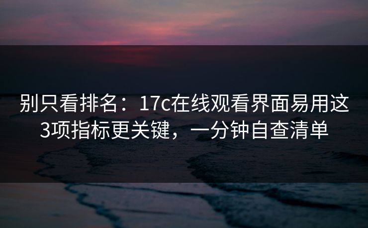 别只看排名：17c在线观看界面易用这3项指标更关键，一分钟自查清单