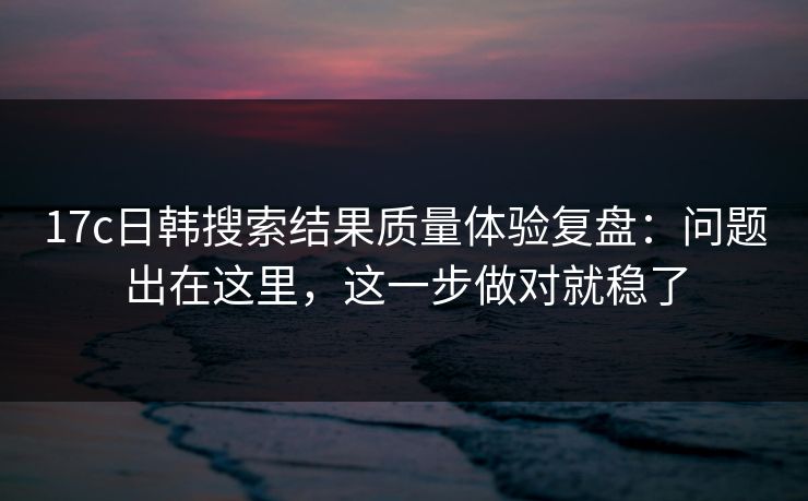 17c日韩搜索结果质量体验复盘：问题出在这里，这一步做对就稳了