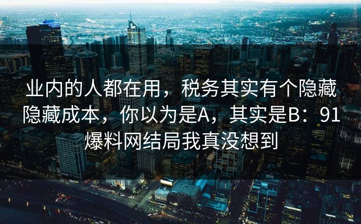 业内的人都在用，税务其实有个隐藏隐藏成本，你以为是A，其实是B：91爆料网结局我真没想到