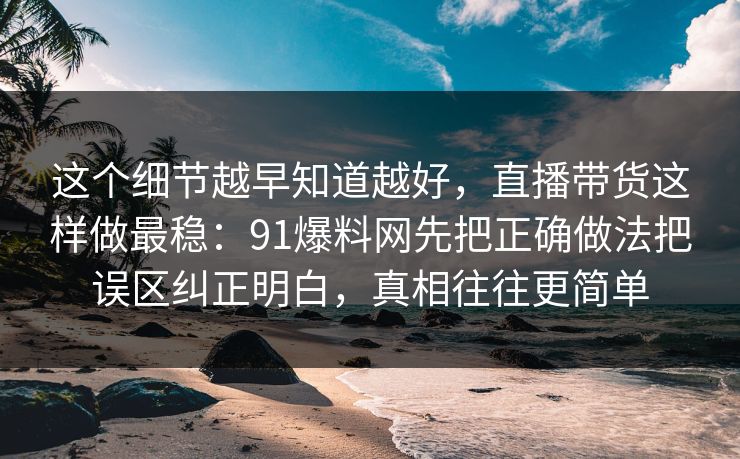 这个细节越早知道越好,直播带货这样做最稳:91爆料网先把正确做法把误区纠正明白,真相往往更简单 这个细节越早知道越好,直播带货这样做最稳:91爆料网先把正确做法把误区纠正明白,真相往往更简单