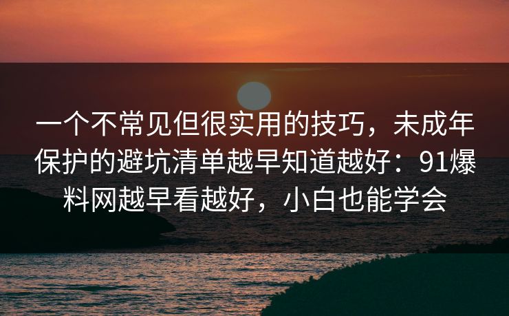 一个不常见但很实用的技巧,未成年保护的避坑清单越早知道越好:91爆料网越早看越好,小白也能学会 一个不常见但很实用的技巧,未成年保护的避坑清单越早知道越好:91爆料网越早看越好,小白也能学会