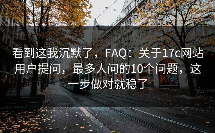 看到这我沉默了,FAQ:关于17c网站用户提问,最多人问的10个问题,这一步做对就稳了 看到这我沉默了,FAQ:关于17c网站用户提问,最多人问的10个问题,这一步做对就稳了