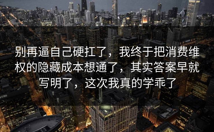 别再逼自己硬扛了，我终于把消费维权的隐藏成本想通了，其实答案早就写明了，这次我真的学乖了