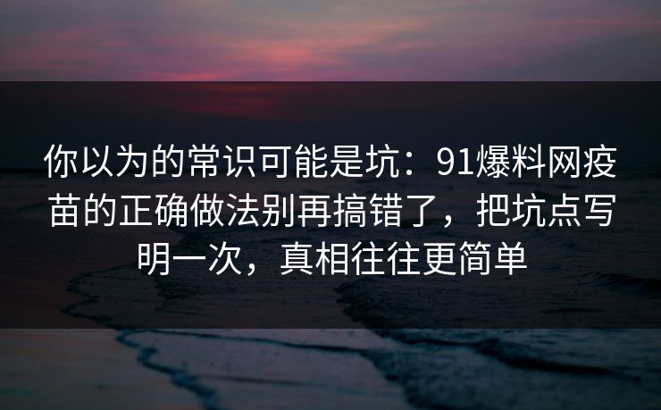 你以为的常识可能是坑：91爆料网疫苗的正确做法别再搞错了，把坑点写明一次，真相往往更简单