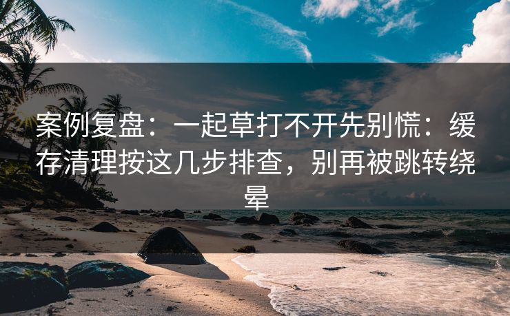 案例复盘：一起草打不开先别慌：缓存清理按这几步排查，别再被跳转绕晕