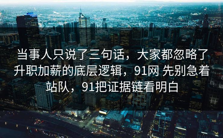 当事人只说了三句话，大家都忽略了升职加薪的底层逻辑，91网 先别急着站队，91把证据链看明白