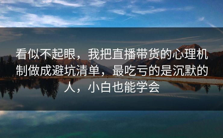 看似不起眼，我把直播带货的心理机制做成避坑清单，最吃亏的是沉默的人，小白也能学会