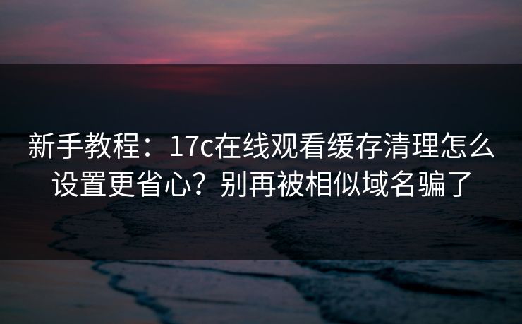 新手教程:17c在线观看缓存清理怎么设置更省心?别再被相似域名骗了 新手教程:17c在线观看缓存清理怎么设置更省心?别再被相似域名骗了