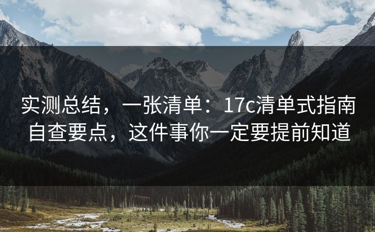 实测总结,一张清单:17c清单式指南自查要点,这件事你一定要提前知道 实测总结,一张清单:17c清单式指南自查要点,这件事你一定要提前知道