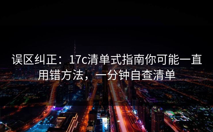 误区纠正：17c清单式指南你可能一直用错方法，一分钟自查清单