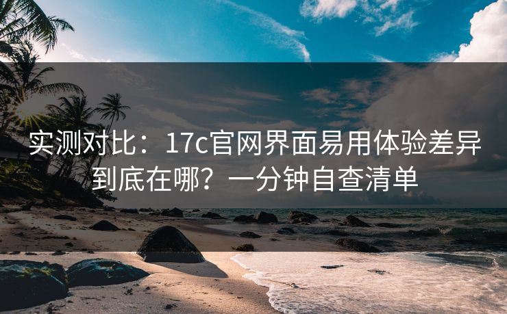 实测对比：17c官网界面易用体验差异到底在哪？一分钟自查清单