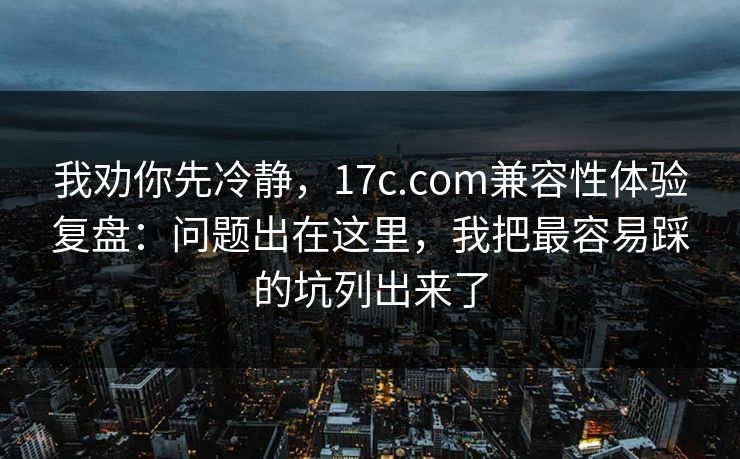 我劝你先冷静,17c.com兼容性体验复盘:问题出在这里,我把最容易踩的坑列出来了 我劝你先冷静,17c.com兼容性体验复盘:问题出在这里,我把最容易踩的坑列出来了