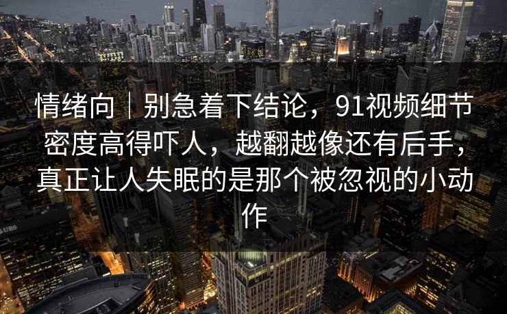 情绪向｜别急着下结论，91视频细节密度高得吓人，越翻越像还有后手，真正让人失眠的是那个被忽视的小动作